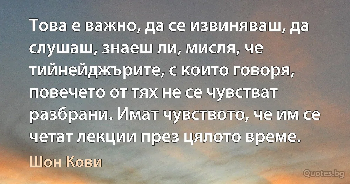 Това е важно, да се извиняваш, да слушаш, знаеш ли, мисля, че тийнейджърите, с които говоря, повечето от тях не се чувстват разбрани. Имат чувството, че им се четат лекции през цялото време. (Шон Кови)