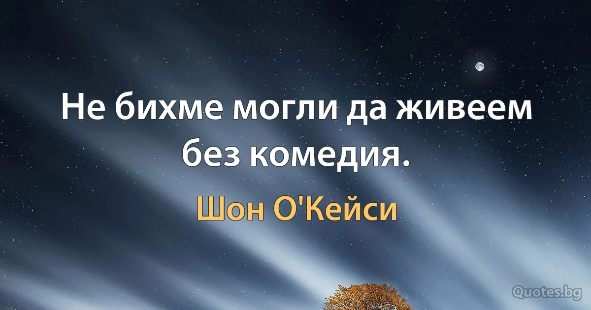 Не бихме могли да живеем без комедия. (Шон О'Кейси)