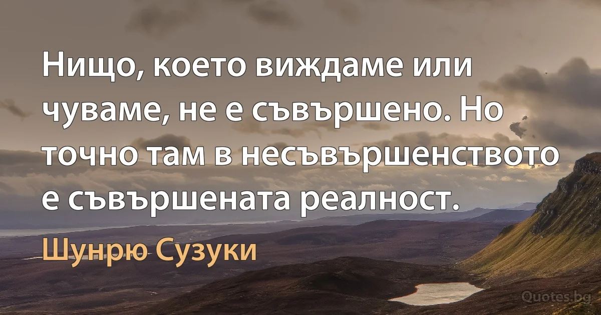 Нищо, което виждаме или чуваме, не е съвършено. Но точно там в несъвършенството е съвършената реалност. (Шунрю Сузуки)