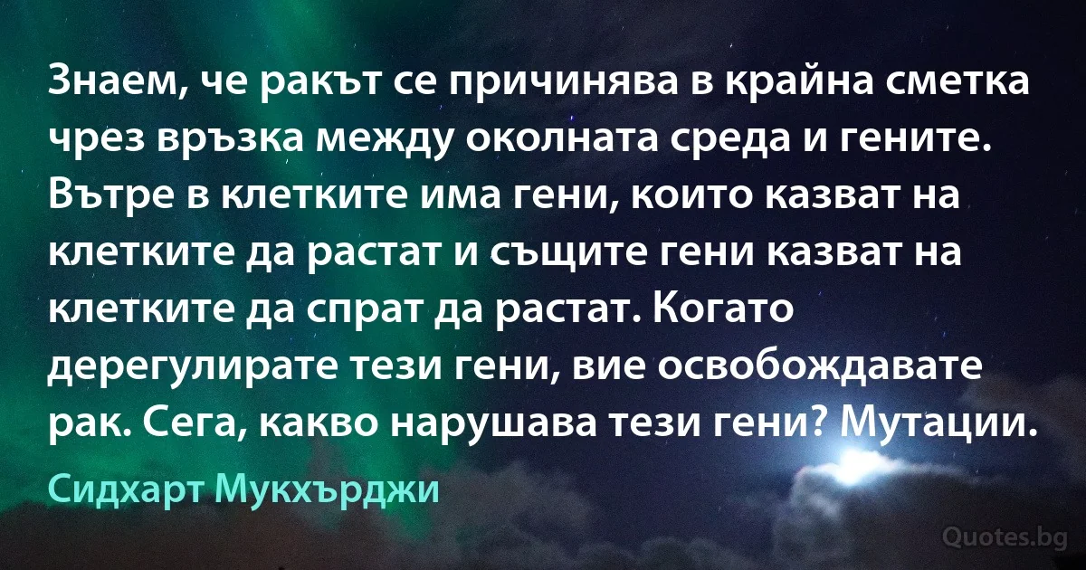 Знаем, че ракът се причинява в крайна сметка чрез връзка между околната среда и гените. Вътре в клетките има гени, които казват на клетките да растат и същите гени казват на клетките да спрат да растат. Когато дерегулирате тези гени, вие освобождавате рак. Сега, какво нарушава тези гени? Мутации. (Сидхарт Мукхърджи)