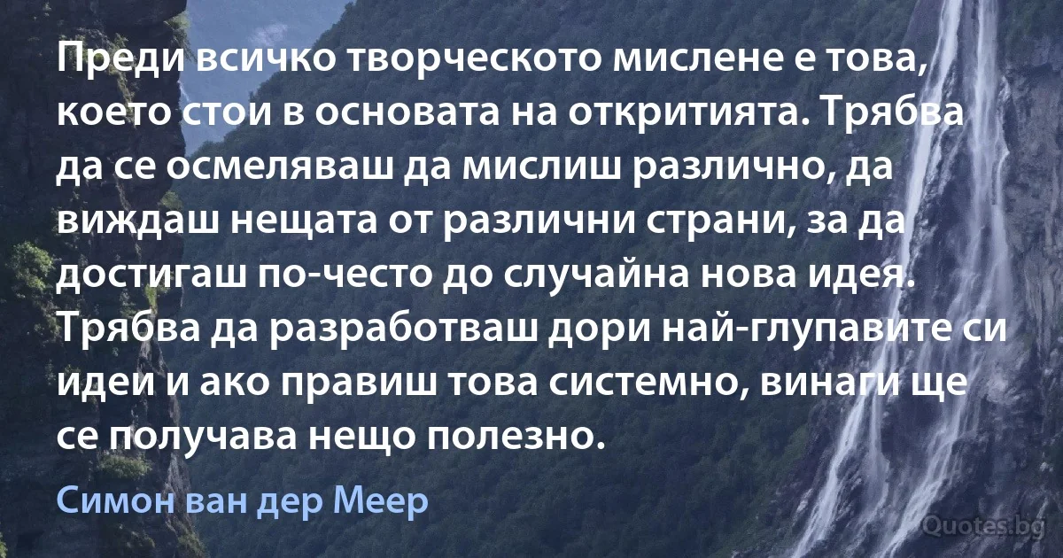 Преди всичко творческото мислене е това, което стои в основата на откритията. Трябва да се осмеляваш да мислиш различно, да виждаш нещата от различни страни, за да достигаш по-често до случайна нова идея. Трябва да разработваш дори най-глупавите си идеи и ако правиш това системно, винаги ще се получава нещо полезно. (Симон ван дер Меер)