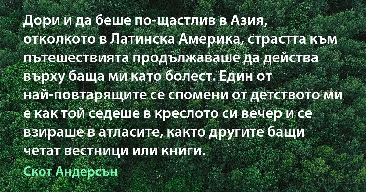 Дори и да беше по-щастлив в Азия, отколкото в Латинска Америка, страстта към пътешествията продължаваше да действа върху баща ми като болест. Един от най-повтарящите се спомени от детството ми е как той седеше в креслото си вечер и се взираше в атласите, както другите бащи четат вестници или книги. (Скот Андерсън)