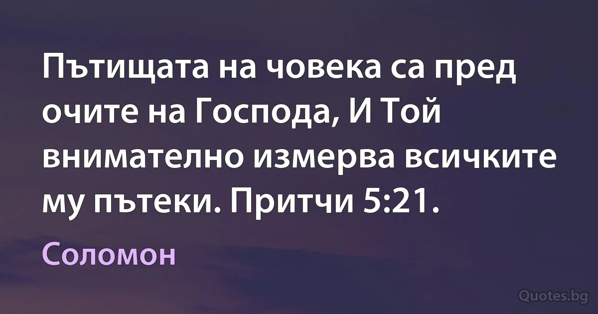 Пътищата на човека са пред очите на Господа, И Той внимателно измерва всичките му пътеки. Притчи 5:21. (Соломон)