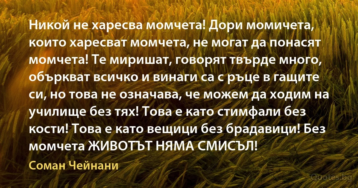 Никой не харесва момчета! Дори момичета, които харесват момчета, не могат да понасят момчета! Те миришат, говорят твърде много, объркват всичко и винаги са с ръце в гащите си, но това не означава, че можем да ходим на училище без тях! Това е като стимфали без кости! Това е като вещици без брадавици! Без момчета ЖИВОТЪТ НЯМА СМИСЪЛ! (Соман Чейнани)