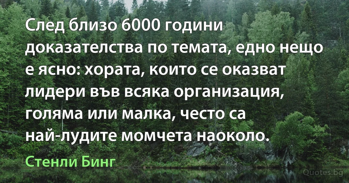 След близо 6000 години доказателства по темата, едно нещо е ясно: хората, които се оказват лидери във всяка организация, голяма или малка, често са най-лудите момчета наоколо. (Стенли Бинг)