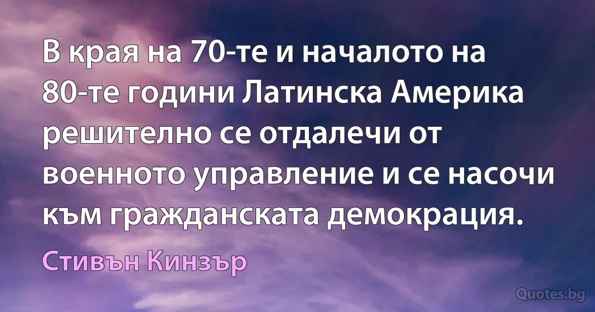 В края на 70-те и началото на 80-те години Латинска Америка решително се отдалечи от военното управление и се насочи към гражданската демокрация. (Стивън Кинзър)