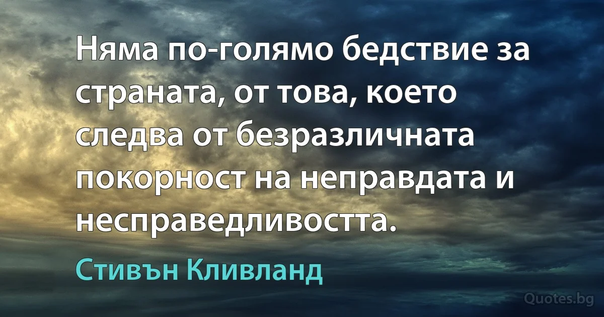 Няма по-голямо бедствие за страната, от това, което следва от безразличната покорност на неправдата и несправедливостта. (Стивън Кливланд)