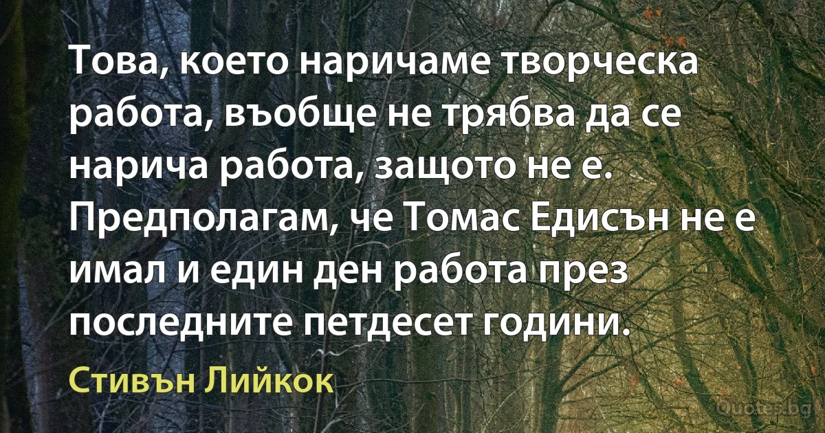 Това, което наричаме творческа работа, въобще не трябва да се нарича работа, защото не е. Предполагам, че Томас Едисън не е имал и един ден работа през последните петдесет години. (Стивън Лийкок)