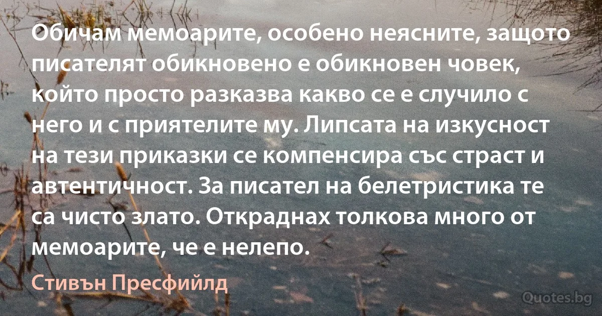 Обичам мемоарите, особено неясните, защото писателят обикновено е обикновен човек, който просто разказва какво се е случило с него и с приятелите му. Липсата на изкусност на тези приказки се компенсира със страст и автентичност. За писател на белетристика те са чисто злато. Откраднах толкова много от мемоарите, че е нелепо. (Стивън Пресфийлд)