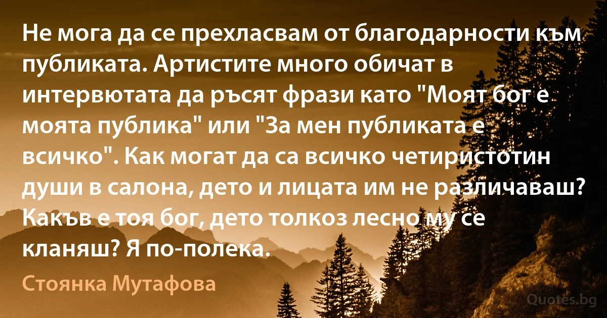 Не мога да се прехласвам от благодарности към публиката. Артистите много обичат в интервютата да ръсят фрази като "Моят бог е моята публика" или "За мен публиката е всичко". Как могат да са всичко четиристотин души в салона, дето и лицата им не различаваш? Какъв е тоя бог, дето толкоз лесно му се кланяш? Я по-полека. (Стоянка Мутафова)