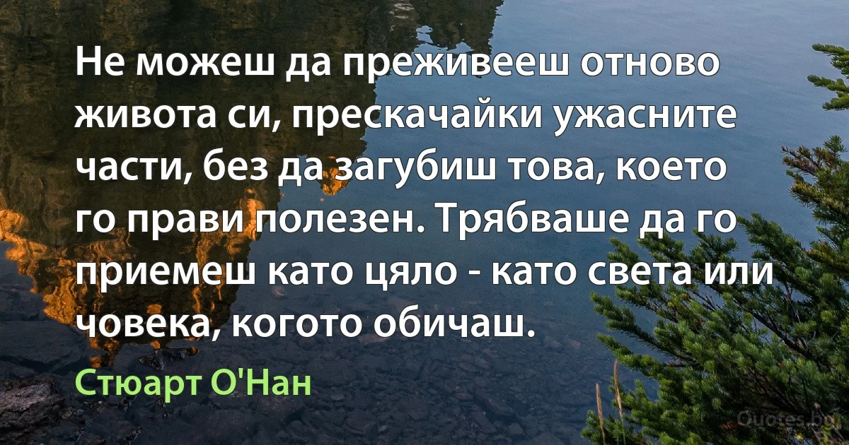 Не можеш да преживееш отново живота си, прескачайки ужасните части, без да загубиш това, което го прави полезен. Трябваше да го приемеш като цяло - като света или човека, когото обичаш. (Стюарт О'Нан)