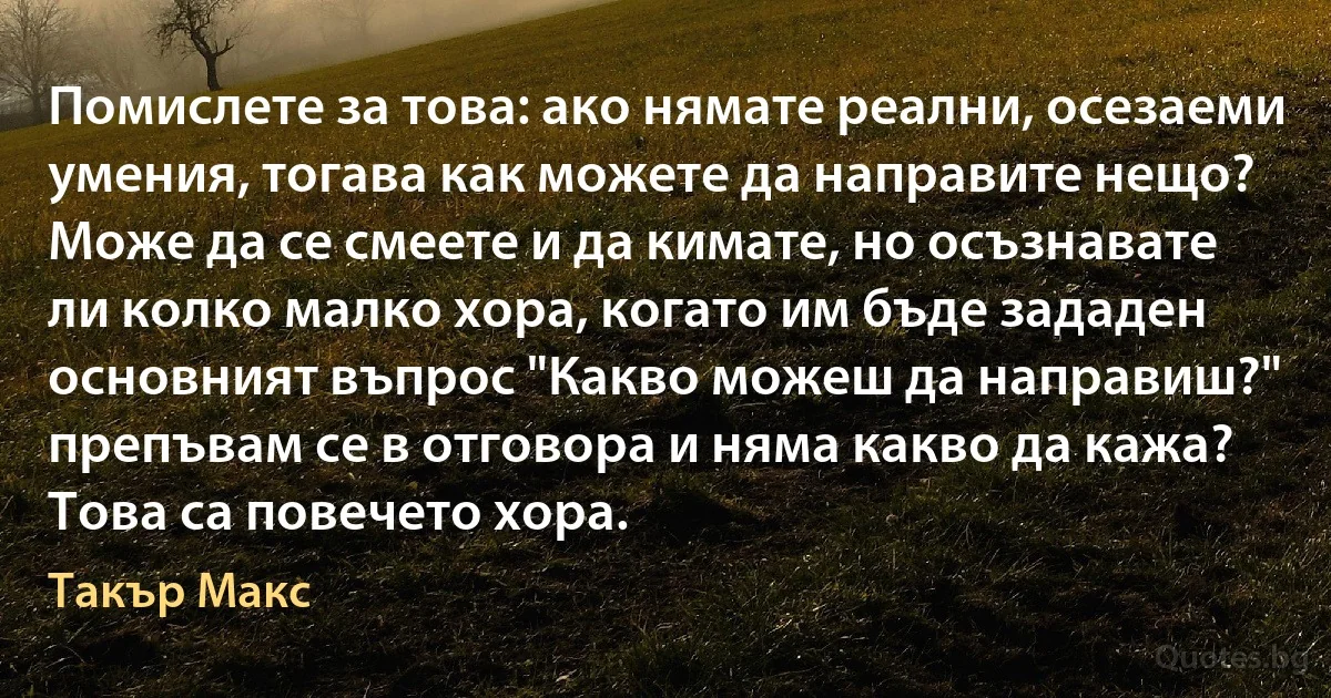 Помислете за това: ако нямате реални, осезаеми умения, тогава как можете да направите нещо? Може да се смеете и да кимате, но осъзнавате ли колко малко хора, когато им бъде зададен основният въпрос "Какво можеш да направиш?" препъвам се в отговора и няма какво да кажа? Това са повечето хора. (Такър Макс)