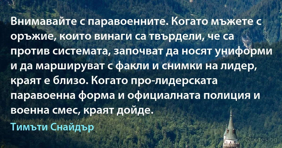 Внимавайте с паравоенните. Когато мъжете с оръжие, които винаги са твърдели, че са против системата, започват да носят униформи и да маршируват с факли и снимки на лидер, краят е близо. Когато про-лидерската паравоенна форма и официалната полиция и военна смес, краят дойде. (Тимъти Снайдър)