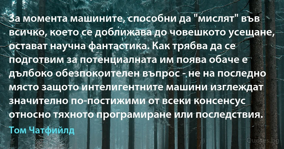 За момента машините, способни да "мислят" във всичко, което се доближава до човешкото усещане, остават научна фантастика. Как трябва да се подготвим за потенциалната им поява обаче е дълбоко обезпокоителен въпрос - не на последно място защото интелигентните машини изглеждат значително по-постижими от всеки консенсус относно тяхното програмиране или последствия. (Том Чатфийлд)