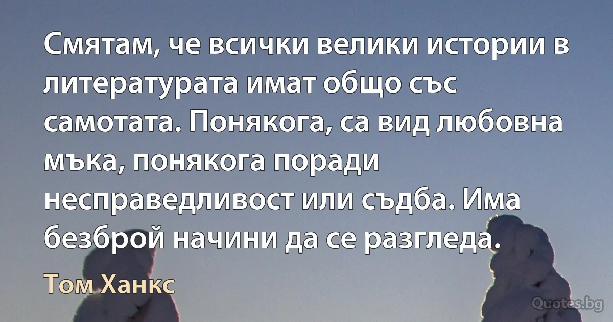 Смятам, че всички велики истории в литературата имат общо със самотата. Понякога, са вид любовна мъка, понякога поради несправедливост или съдба. Има безброй начини да се разгледа. (Том Ханкс)