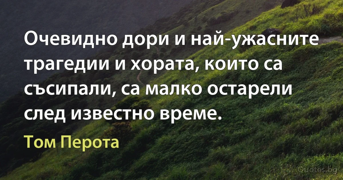 Очевидно дори и най-ужасните трагедии и хората, които са съсипали, са малко остарели след известно време. (Том Перота)