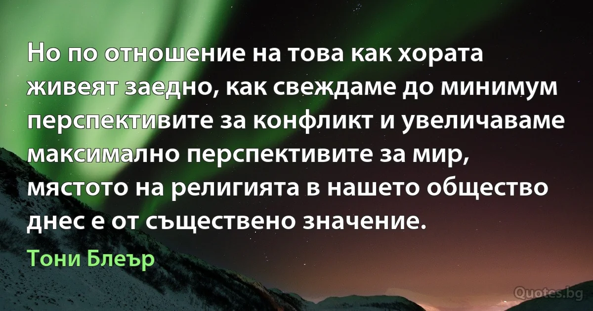 Но по отношение на това как хората живеят заедно, как свеждаме до минимум перспективите за конфликт и увеличаваме максимално перспективите за мир, мястото на религията в нашето общество днес е от съществено значение. (Тони Блеър)