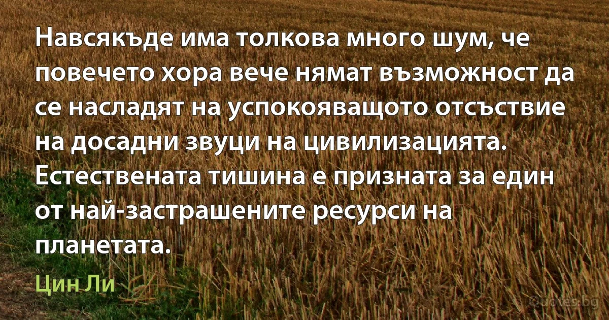 Навсякъде има толкова много шум, че повечето хора вече нямат възможност да се насладят на успокояващото отсъствие на досадни звуци на цивилизацията. Естествената тишина е призната за един от най-застрашените ресурси на планетата. (Цин Ли)