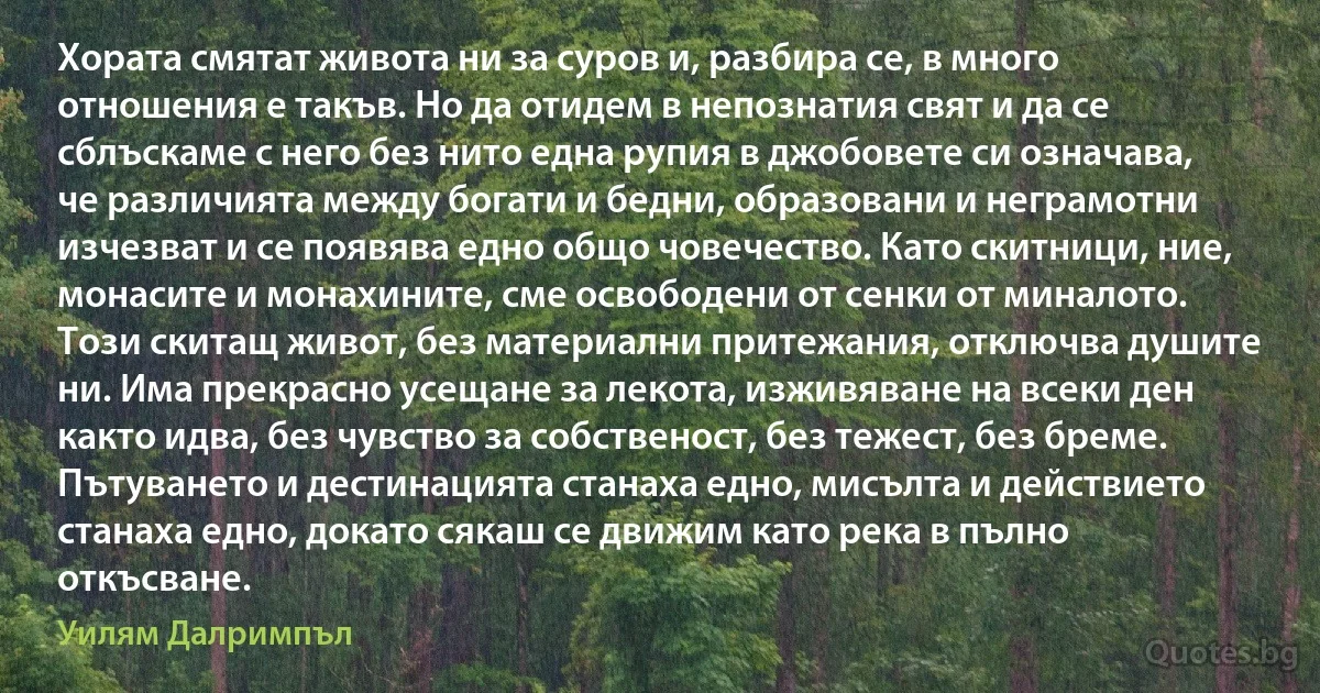 Хората смятат живота ни за суров и, разбира се, в много отношения е такъв. Но да отидем в непознатия свят и да се сблъскаме с него без нито една рупия в джобовете си означава, че различията между богати и бедни, образовани и неграмотни изчезват и се появява едно общо човечество. Като скитници, ние, монасите и монахините, сме освободени от сенки от миналото. Този скитащ живот, без материални притежания, отключва душите ни. Има прекрасно усещане за лекота, изживяване на всеки ден както идва, без чувство за собственост, без тежест, без бреме. Пътуването и дестинацията станаха едно, мисълта и действието станаха едно, докато сякаш се движим като река в пълно откъсване. (Уилям Далримпъл)