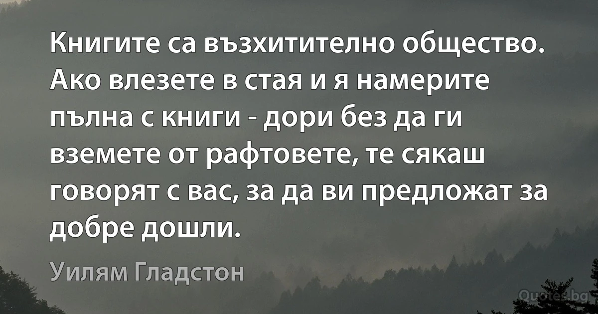 Книгите са възхитително общество. Ако влезете в стая и я намерите пълна с книги - дори без да ги вземете от рафтовете, те сякаш говорят с вас, за да ви предложат за добре дошли. (Уилям Гладстон)