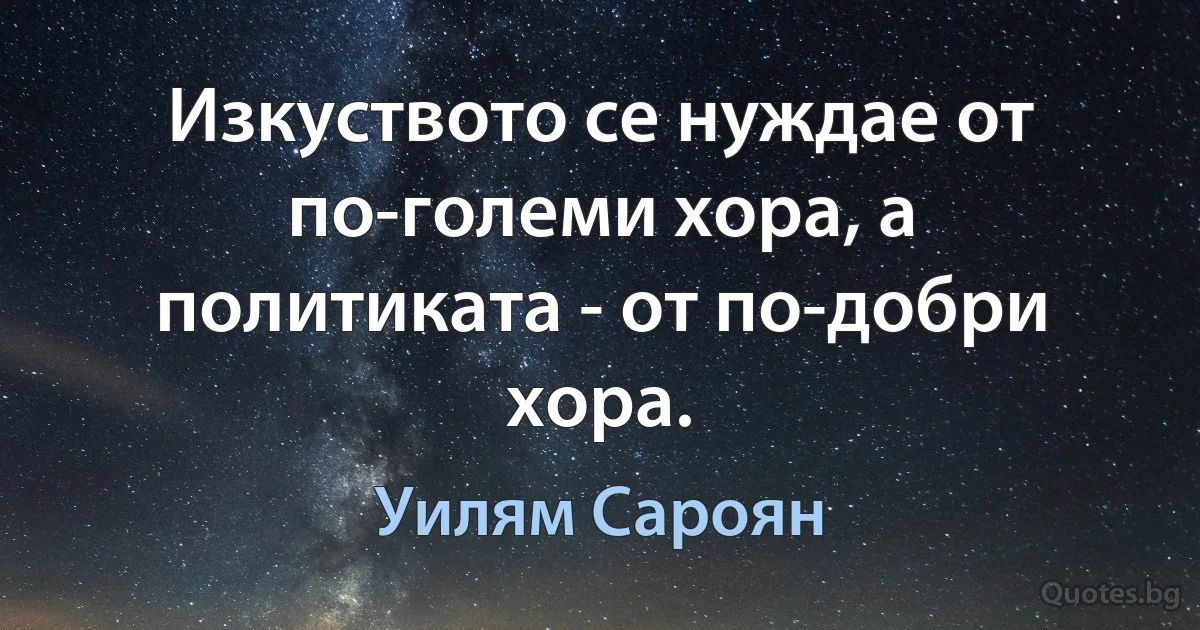 Изкуството се нуждае от по-големи хора, а политиката - от по-добри хора. (Уилям Сароян)