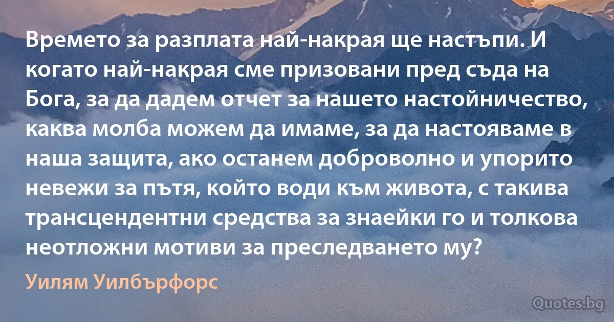 Времето за разплата най-накрая ще настъпи. И когато най-накрая сме призовани пред съда на Бога, за да дадем отчет за нашето настойничество, каква молба можем да имаме, за да настояваме в наша защита, ако останем доброволно и упорито невежи за пътя, който води към живота, с такива трансцендентни средства за знаейки го и толкова неотложни мотиви за преследването му? (Уилям Уилбърфорс)