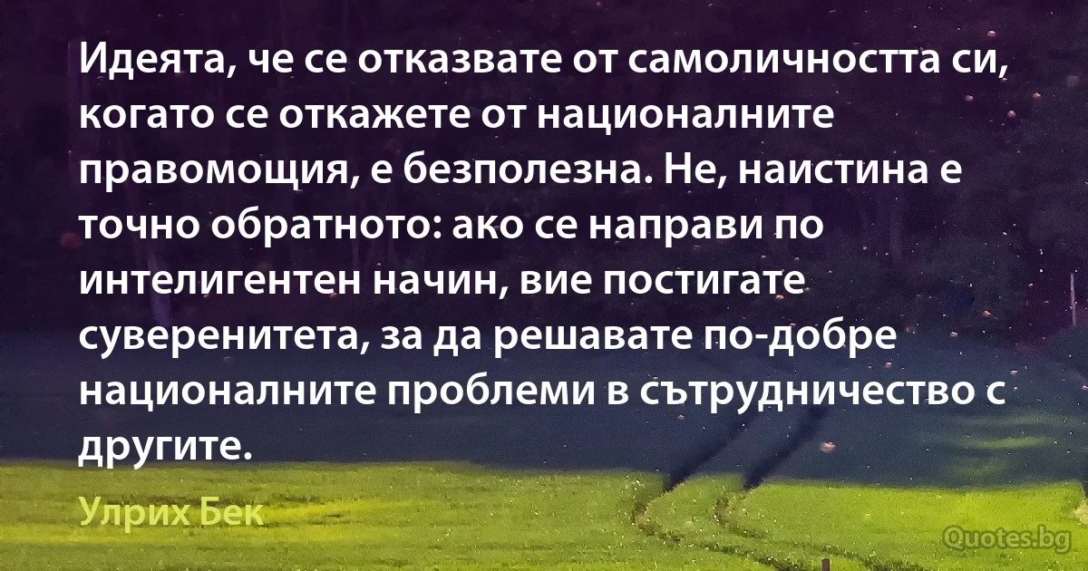 Идеята, че се отказвате от самоличността си, когато се откажете от националните правомощия, е безполезна. Не, наистина е точно обратното: ако се направи по интелигентен начин, вие постигате суверенитета, за да решавате по-добре националните проблеми в сътрудничество с другите. (Улрих Бек)