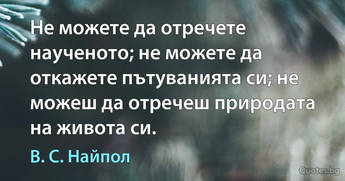 Не можете да отречете наученото; не можете да откажете пътуванията си; не можеш да отречеш природата на живота си. (В. С. Найпол)