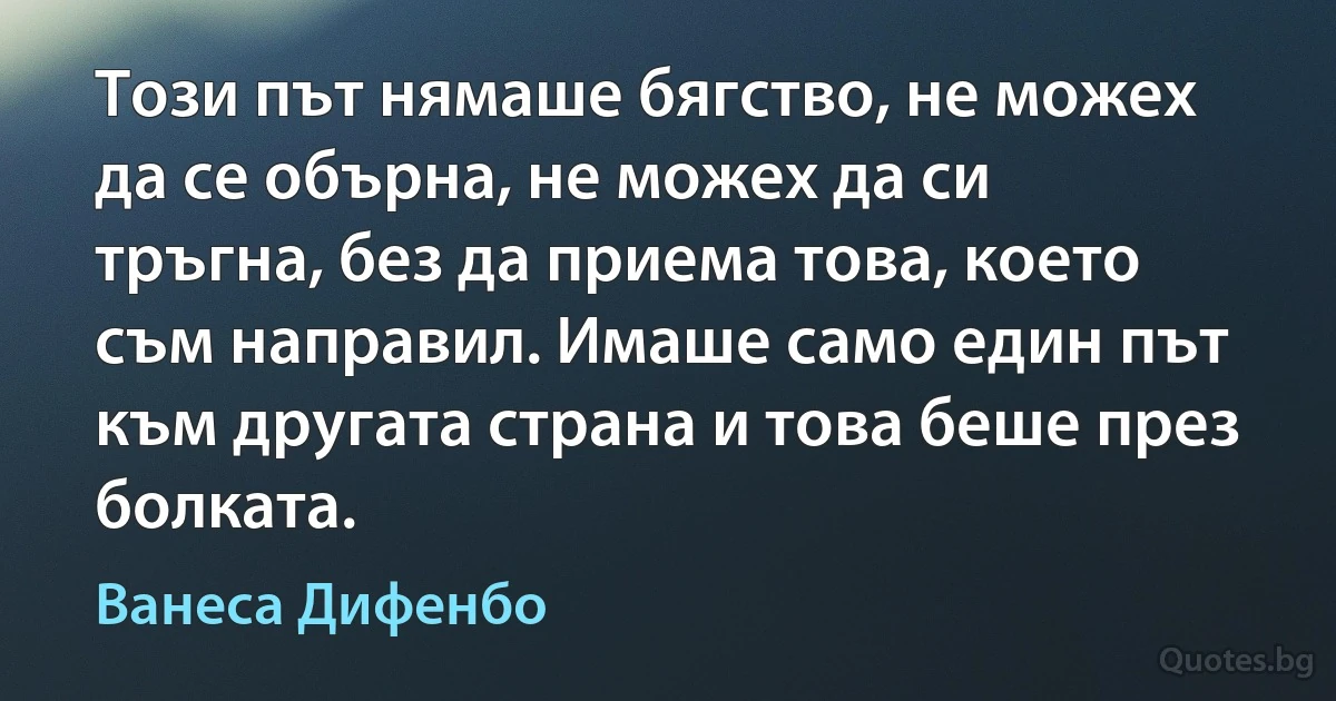 Този път нямаше бягство, не можех да се обърна, не можех да си тръгна, без да приема това, което съм направил. Имаше само един път към другата страна и това беше през болката. (Ванеса Дифенбо)