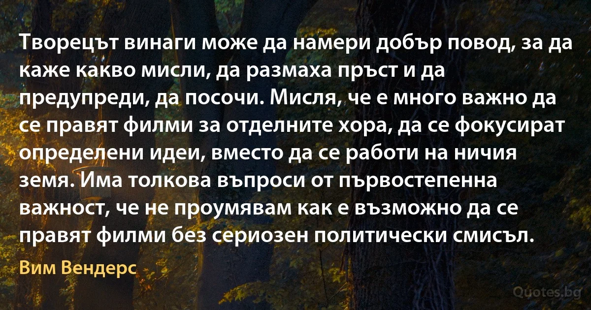 Творецът винаги може да намери добър повод, за да каже какво мисли, да размаха пръст и да предупреди, да посочи. Мисля, че е много важно да се правят филми за отделните хора, да се фокусират определени идеи, вместо да се работи на ничия земя. Има толкова въпроси от първостепенна важност, че не проумявам как е възможно да се правят филми без сериозен политически смисъл. (Вим Вендерс)