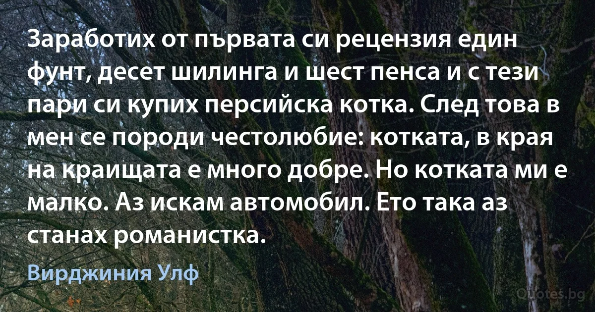 Заработих от първата си рецензия един фунт, десет шилинга и шест пенса и с тези пари си купих персийска котка. След това в мен се породи честолюбие: котката, в края на краищата е много добре. Но котката ми е малко. Аз искам автомобил. Ето така аз станах романистка. (Вирджиния Улф)