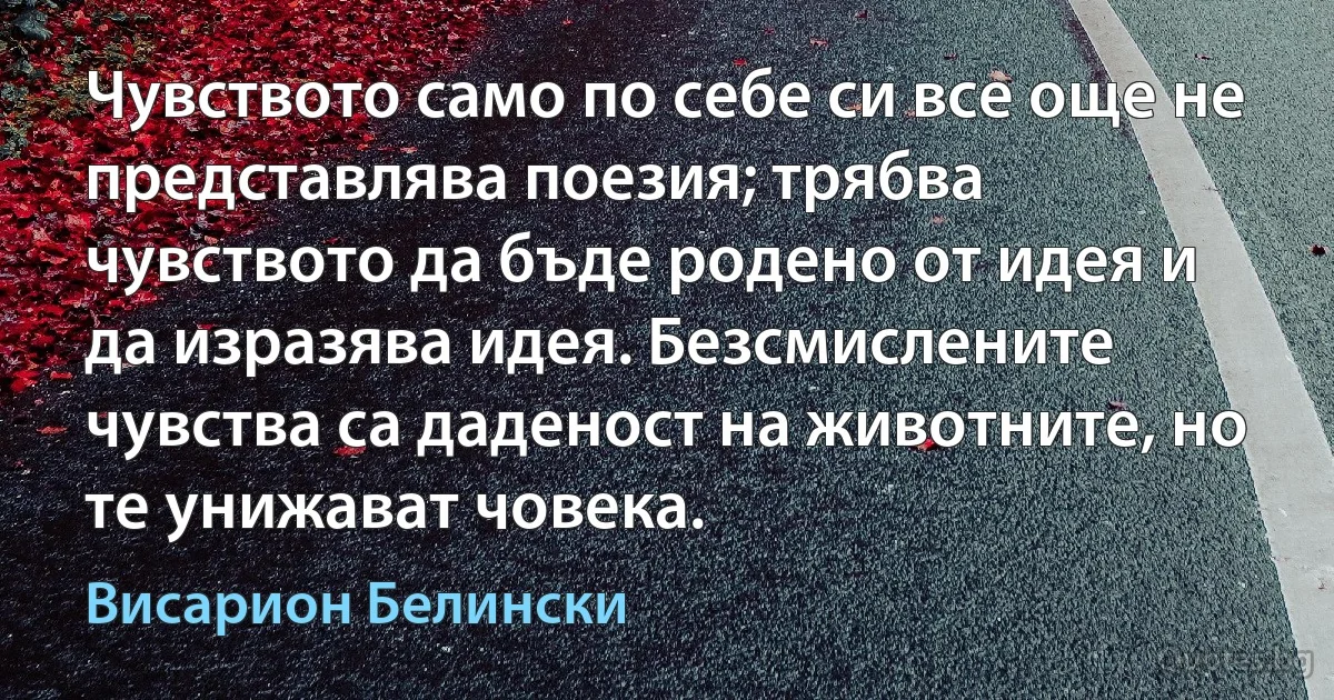 Чувството само по себе си все още не представлява поезия; трябва чувството да бъде родено от идея и да изразява идея. Безсмислените чувства са даденост на животните, но те унижават човека. (Висарион Белински)