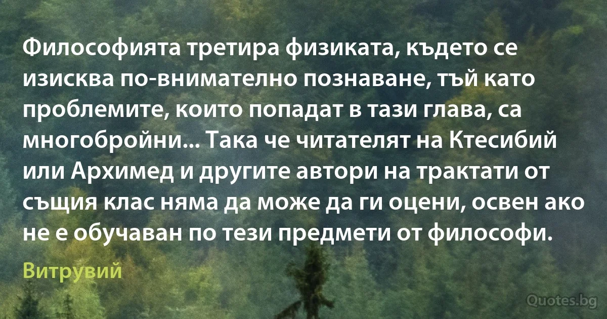 Философията третира физиката, където се изисква по-внимателно познаване, тъй като проблемите, които попадат в тази глава, са многобройни... Така че читателят на Ктесибий или Архимед и другите автори на трактати от същия клас няма да може да ги оцени, освен ако не е обучаван по тези предмети от философи. (Витрувий)