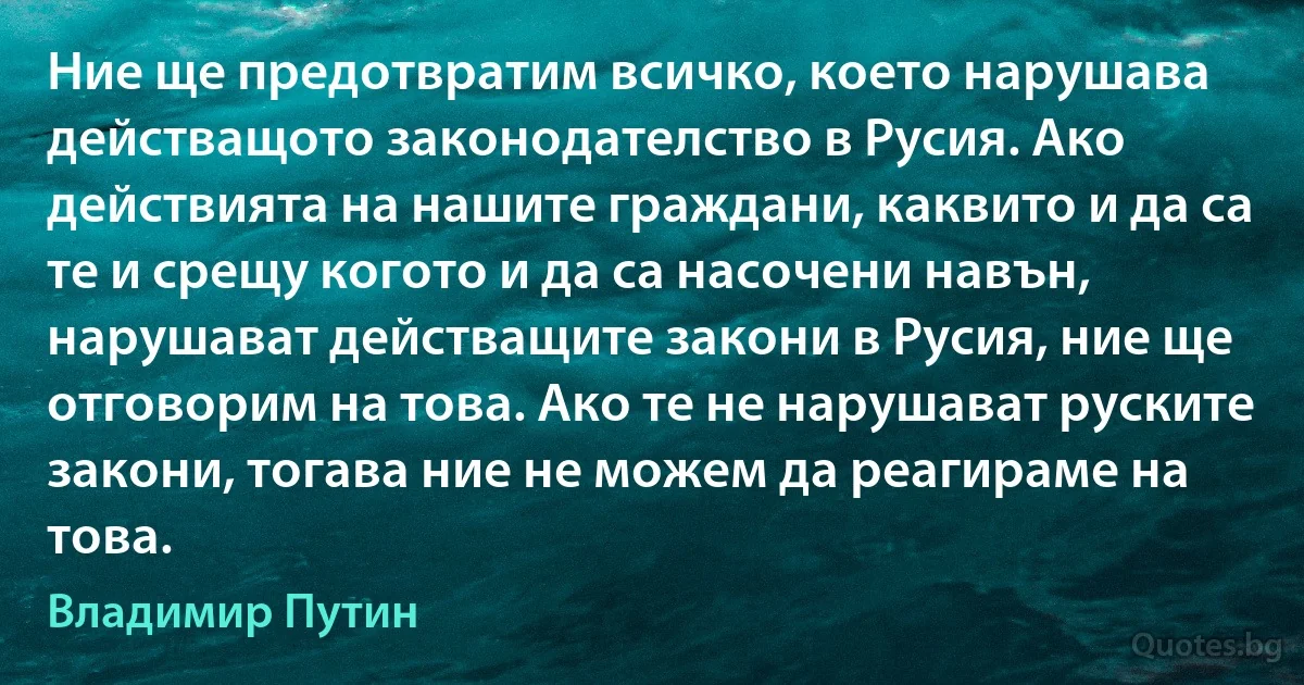 Ние ще предотвратим всичко, което нарушава действащото законодателство в Русия. Ако действията на нашите граждани, каквито и да са те и срещу когото и да са насочени навън, нарушават действащите закони в Русия, ние ще отговорим на това. Ако те не нарушават руските закони, тогава ние не можем да реагираме на това. (Владимир Путин)