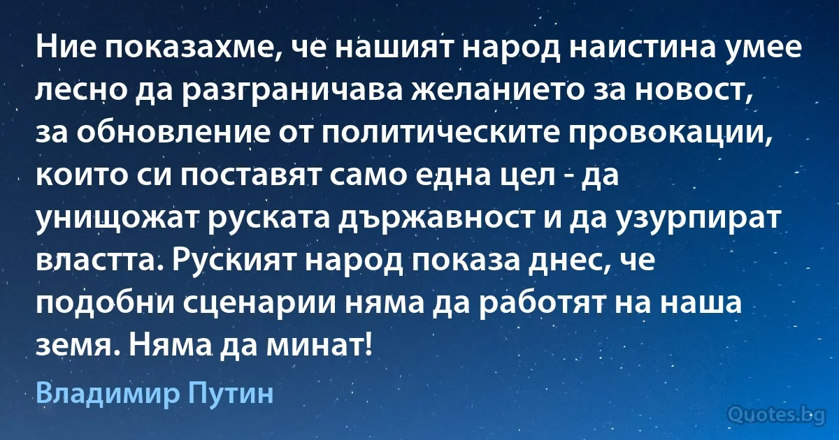 Ние показахме, че нашият народ наистина умее лесно да разграничава желанието за новост, за обновление от политическите провокации, които си поставят само една цел - да унищожат руската държавност и да узурпират властта. Руският народ показа днес, че подобни сценарии няма да работят на наша земя. Няма да минат! (Владимир Путин)