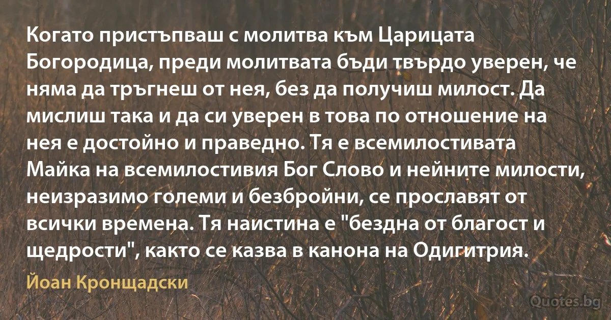 Когато пристъпваш с молитва към Царицата Богородица, преди молитвата бъди твърдо уверен, че няма да тръгнеш от нея, без да получиш милост. Да мислиш така и да си уверен в това по отношение на нея е достойно и праведно. Тя е всемилостивата Майка на всемилостивия Бог Слово и нейните милости, неизразимо големи и безбройни, се прославят от всички времена. Тя наистина е "бездна от благост и щедрости", както се казва в канона на Одигитрия. (Йоан Кронщадски)