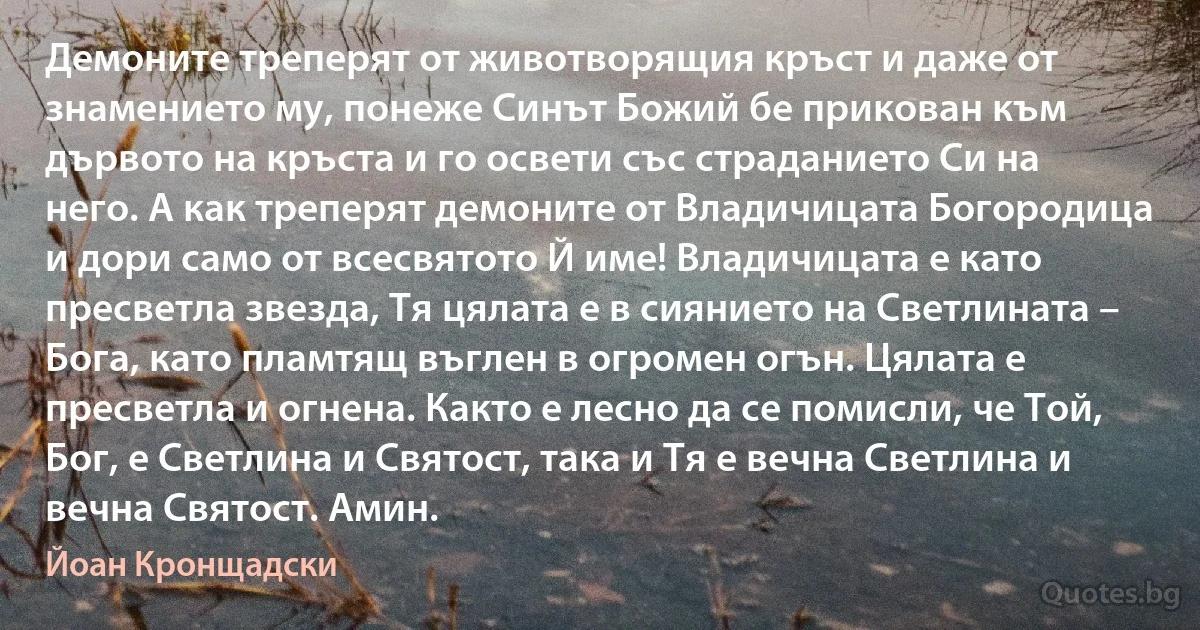 Демоните треперят от животворящия кръст и даже от знамението му, понеже Синът Божий бе прикован към дървото на кръста и го освети със страданието Си на него. А как треперят демоните от Владичицата Богородица и дори само от всесвятото Й име! Владичицата е като пресветла звезда, Тя цялата е в сиянието на Светлината – Бога, като пламтящ въглен в огромен огън. Цялата е пресветла и огнена. Както е лесно да се помисли, че Той, Бог, е Светлина и Святост, така и Тя е вечна Светлина и вечна Святост. Амин. (Йоан Кронщадски)