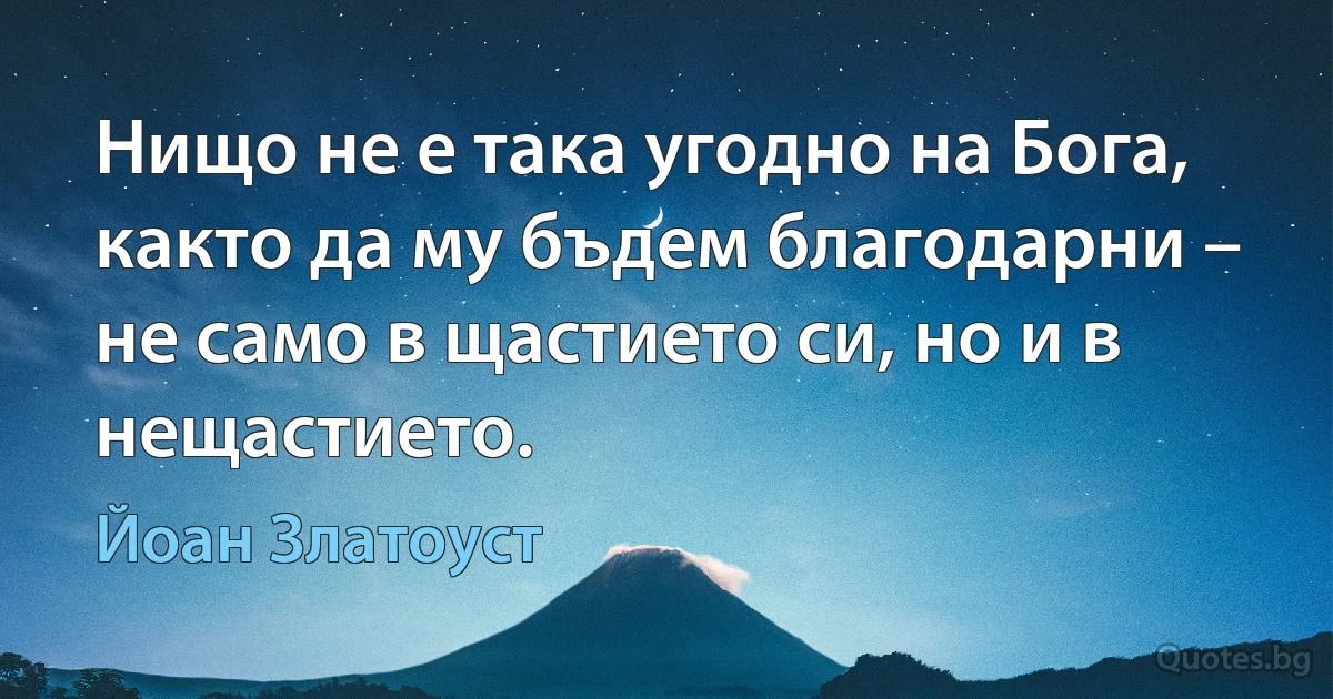 Нищо не е така угодно на Бога, както да му бъдем благодарни – не само в щастието си, но и в нещастието. (Йоан Златоуст)