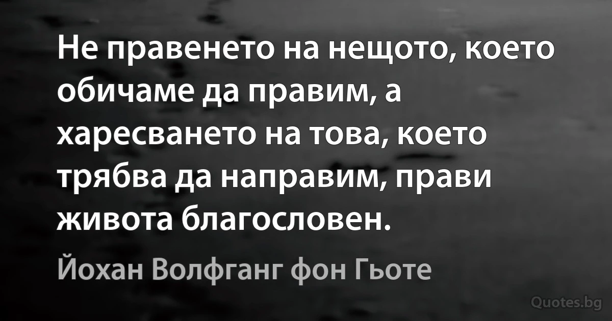 Не правенето на нещото, което обичаме да правим, а харесването на това, което трябва да направим, прави живота благословен. (Йохан Волфганг фон Гьоте)