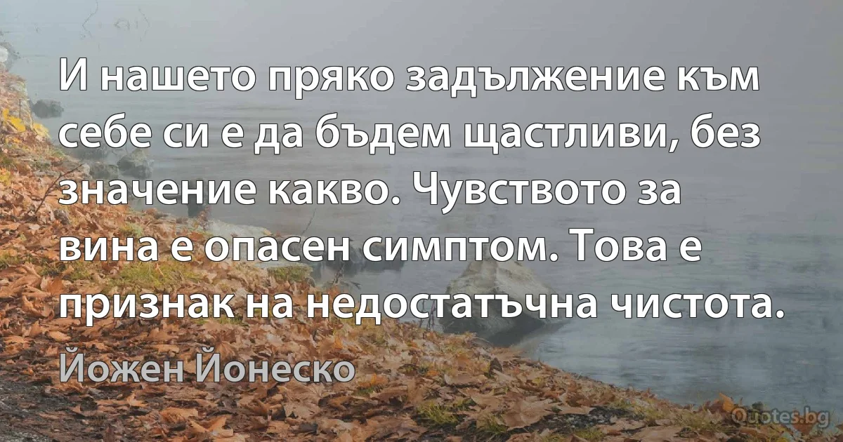 И нашето пряко задължение към себе си е да бъдем щастливи, без значение какво. Чувството за вина е опасен симптом. Това е признак на недостатъчна чистота. (Йожен Йонеско)