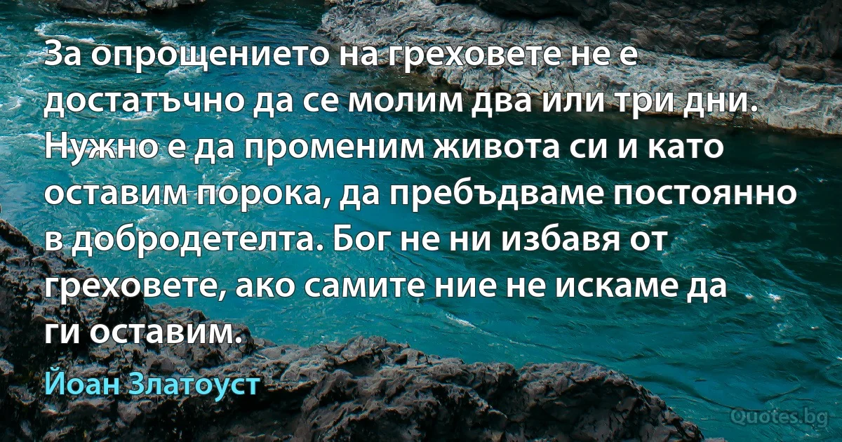 За опрощението на греховете не е достатъчно да се молим два или три дни. Нужно е да променим живота си и като оставим порока, да пребъдваме постоянно в добродетелта. Бог не ни избавя от греховете, ако самите ние не искаме да ги оставим. (Йоан Златоуст)