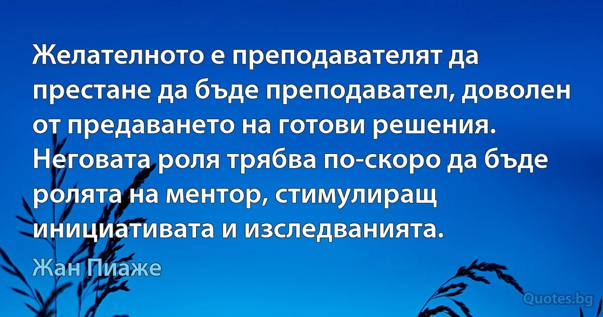 Желателното е преподавателят да престане да бъде преподавател, доволен от предаването на готови решения. Неговата роля трябва по-скоро да бъде ролята на ментор, стимулиращ инициативата и изследванията. (Жан Пиаже)