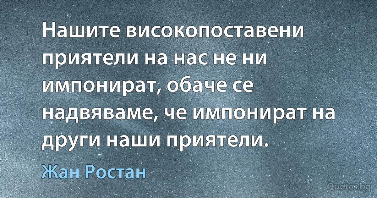 Нашите високопоставени приятели на нас не ни импонират, обаче се надвяваме, че импонират на други наши приятели. (Жан Ростан)