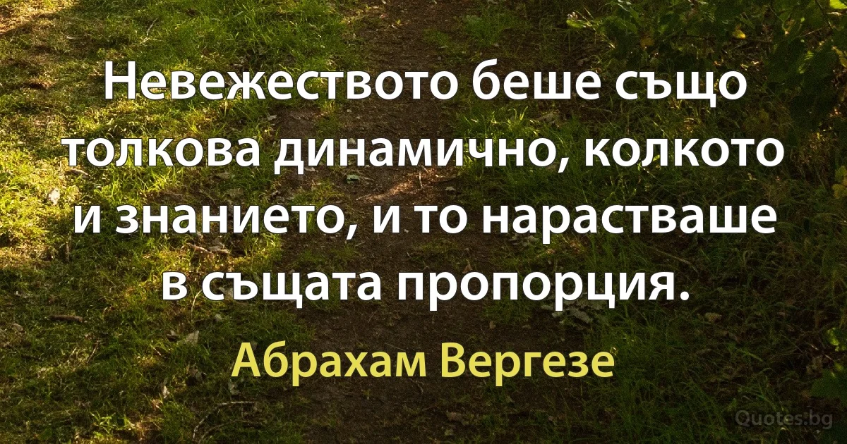 Невежеството беше също толкова динамично, колкото и знанието, и то нарастваше в същата пропорция. (Абрахам Вергезе)