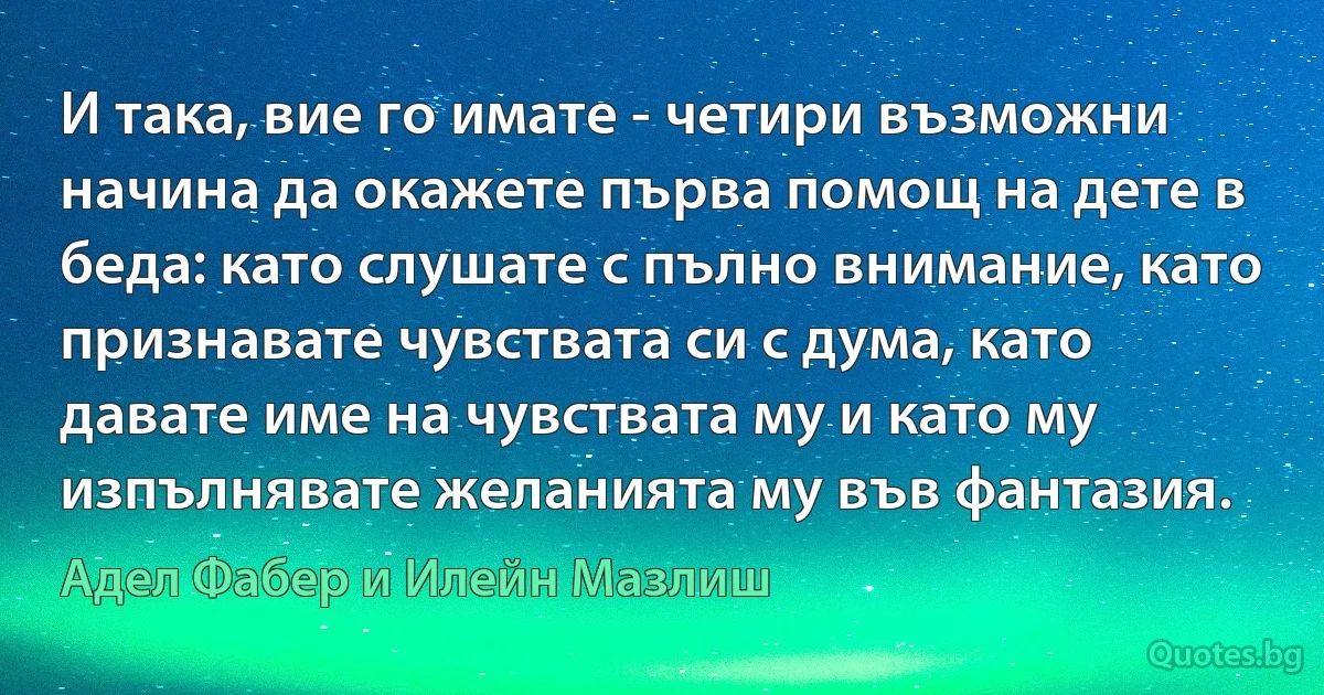 И така, вие го имате - четири възможни начина да окажете първа помощ на дете в беда: като слушате с пълно внимание, като признавате чувствата си с дума, като давате име на чувствата му и като му изпълнявате желанията му във фантазия. (Адел Фабер и Илейн Мазлиш)