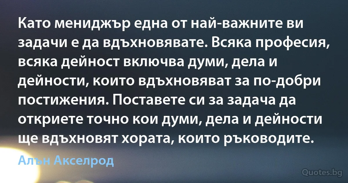 Като мениджър една от най-важните ви задачи е да вдъхновявате. Всяка професия, всяка дейност включва думи, дела и дейности, които вдъхновяват за по-добри постижения. Поставете си за задача да откриете точно кои думи, дела и дейности ще вдъхновят хората, които ръководите. (Алън Акселрод)