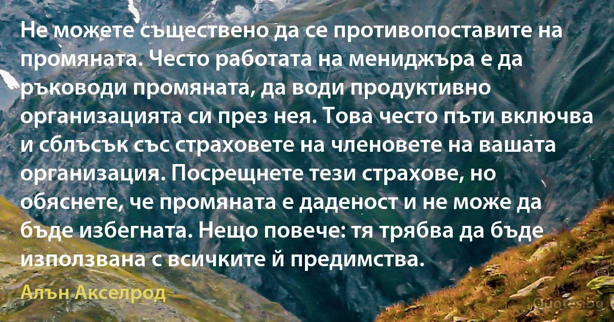 Не можете съществено да се противопоставите на промяната. Често работата на мениджъра е да ръководи промяната, да води продуктивно организацията си през нея. Това често пъти включва и сблъсък със страховете на членовете на вашата организация. Посрещнете тези страхове, но обяснете, че промяната е даденост и не може да бъде избегната. Нещо повече: тя трябва да бъде използвана с всичките й предимства. (Алън Акселрод)