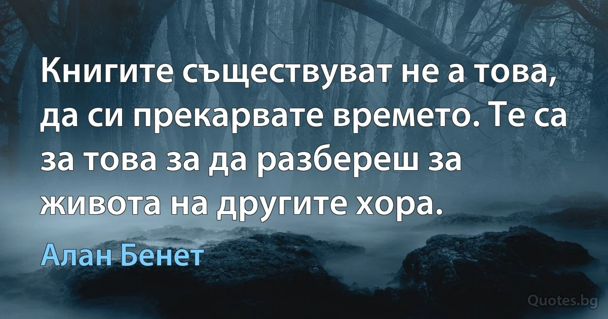 Книгите съществуват не а това, да си прекарвате времето. Те са за това за да разбереш за живота на другите хора. (Алан Бенет)