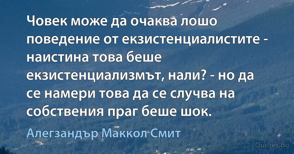 Човек може да очаква лошо поведение от екзистенциалистите - наистина това беше екзистенциализмът, нали? - но да се намери това да се случва на собствения праг беше шок. (Алегзандър Маккол Смит)