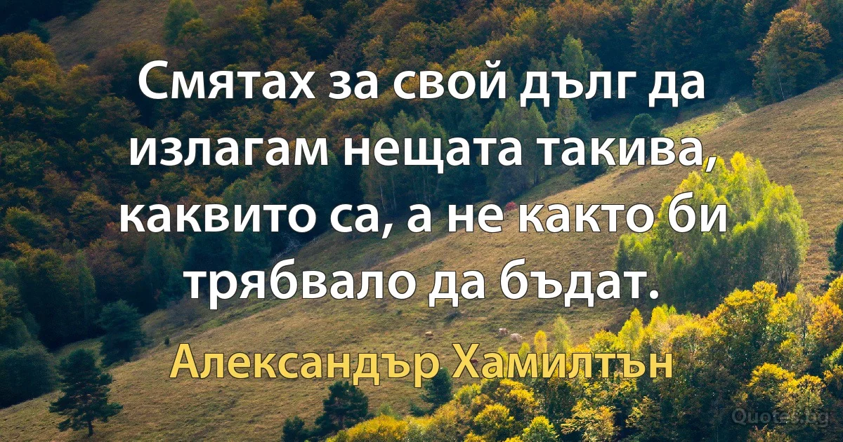 Смятах за свой дълг да излагам нещата такива, каквито са, а не както би трябвало да бъдат. (Александър Хамилтън)